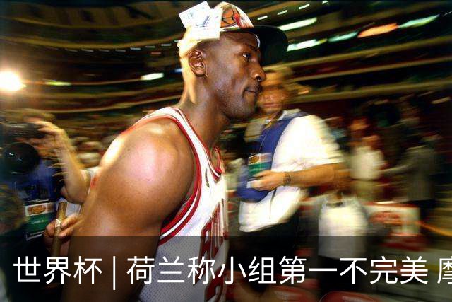 世界杯 | 荷兰称小组第一不完美 摩洛哥是“硬茬”