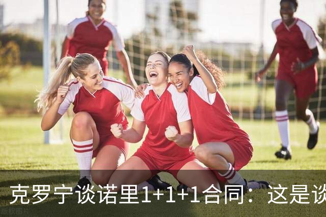 克罗宁谈诺里1+1+1合同：这是谈判原则 保护下行风险促进上行收益