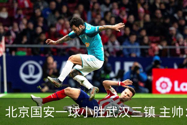 北京国安一球小胜武汉三镇 主帅：球员还需要做得更聪明一些