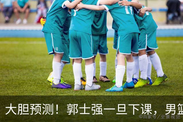 大胆预测！郭士强一旦下课，男篮新主帅99％在以下会在这三人之间产生