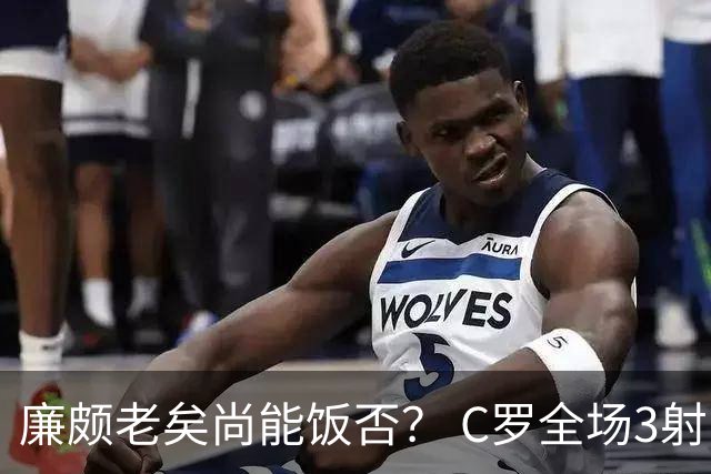 廉颇老矣尚能饭否？ C罗全场3射门0射正表现平淡