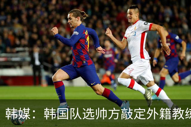 韩媒：韩国队选帅方敲定外籍教练 明年亚洲杯将迎首秀